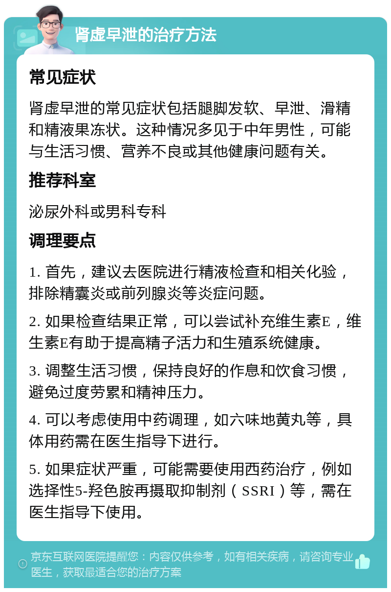 肾虚早泄的治疗方法 常见症状 肾虚早泄的常见症状包括腿脚发软、早泄、滑精和精液果冻状。这种情况多见于中年男性，可能与生活习惯、营养不良或其他健康问题有关。 推荐科室 泌尿外科或男科专科 调理要点 1. 首先，建议去医院进行精液检查和相关化验，排除精囊炎或前列腺炎等炎症问题。 2. 如果检查结果正常，可以尝试补充维生素E，维生素E有助于提高精子活力和生殖系统健康。 3. 调整生活习惯，保持良好的作息和饮食习惯，避免过度劳累和精神压力。 4. 可以考虑使用中药调理，如六味地黄丸等，具体用药需在医生指导下进行。 5. 如果症状严重，可能需要使用西药治疗，例如选择性5-羟色胺再摄取抑制剂（SSRI）等，需在医生指导下使用。