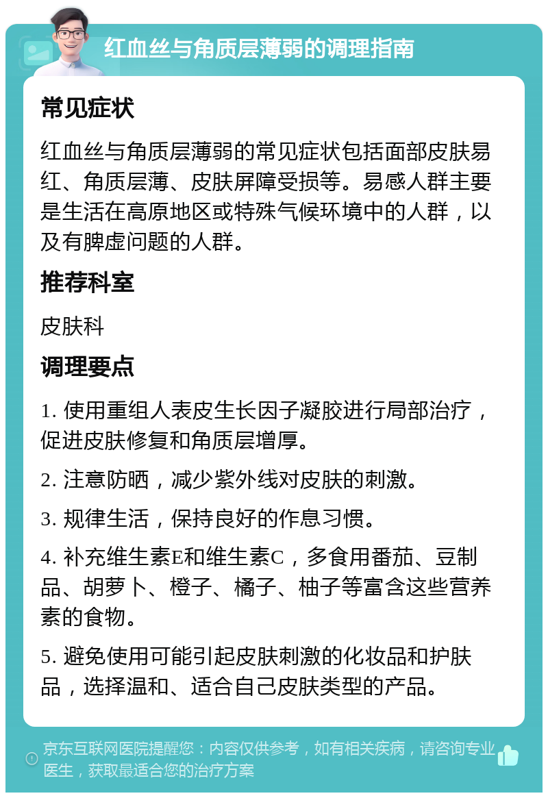 红血丝与角质层薄弱的调理指南 常见症状 红血丝与角质层薄弱的常见症状包括面部皮肤易红、角质层薄、皮肤屏障受损等。易感人群主要是生活在高原地区或特殊气候环境中的人群，以及有脾虚问题的人群。 推荐科室 皮肤科 调理要点 1. 使用重组人表皮生长因子凝胶进行局部治疗，促进皮肤修复和角质层增厚。 2. 注意防晒，减少紫外线对皮肤的刺激。 3. 规律生活，保持良好的作息习惯。 4. 补充维生素E和维生素C，多食用番茄、豆制品、胡萝卜、橙子、橘子、柚子等富含这些营养素的食物。 5. 避免使用可能引起皮肤刺激的化妆品和护肤品，选择温和、适合自己皮肤类型的产品。