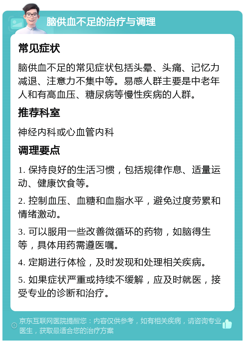 脑供血不足的治疗与调理 常见症状 脑供血不足的常见症状包括头晕、头痛、记忆力减退、注意力不集中等。易感人群主要是中老年人和有高血压、糖尿病等慢性疾病的人群。 推荐科室 神经内科或心血管内科 调理要点 1. 保持良好的生活习惯，包括规律作息、适量运动、健康饮食等。 2. 控制血压、血糖和血脂水平，避免过度劳累和情绪激动。 3. 可以服用一些改善微循环的药物，如脑得生等，具体用药需遵医嘱。 4. 定期进行体检，及时发现和处理相关疾病。 5. 如果症状严重或持续不缓解，应及时就医，接受专业的诊断和治疗。