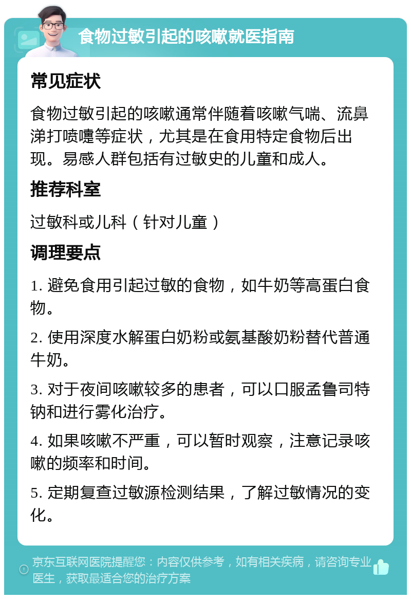 食物过敏引起的咳嗽就医指南 常见症状 食物过敏引起的咳嗽通常伴随着咳嗽气喘、流鼻涕打喷嚏等症状，尤其是在食用特定食物后出现。易感人群包括有过敏史的儿童和成人。 推荐科室 过敏科或儿科（针对儿童） 调理要点 1. 避免食用引起过敏的食物，如牛奶等高蛋白食物。 2. 使用深度水解蛋白奶粉或氨基酸奶粉替代普通牛奶。 3. 对于夜间咳嗽较多的患者，可以口服孟鲁司特钠和进行雾化治疗。 4. 如果咳嗽不严重，可以暂时观察，注意记录咳嗽的频率和时间。 5. 定期复查过敏源检测结果，了解过敏情况的变化。