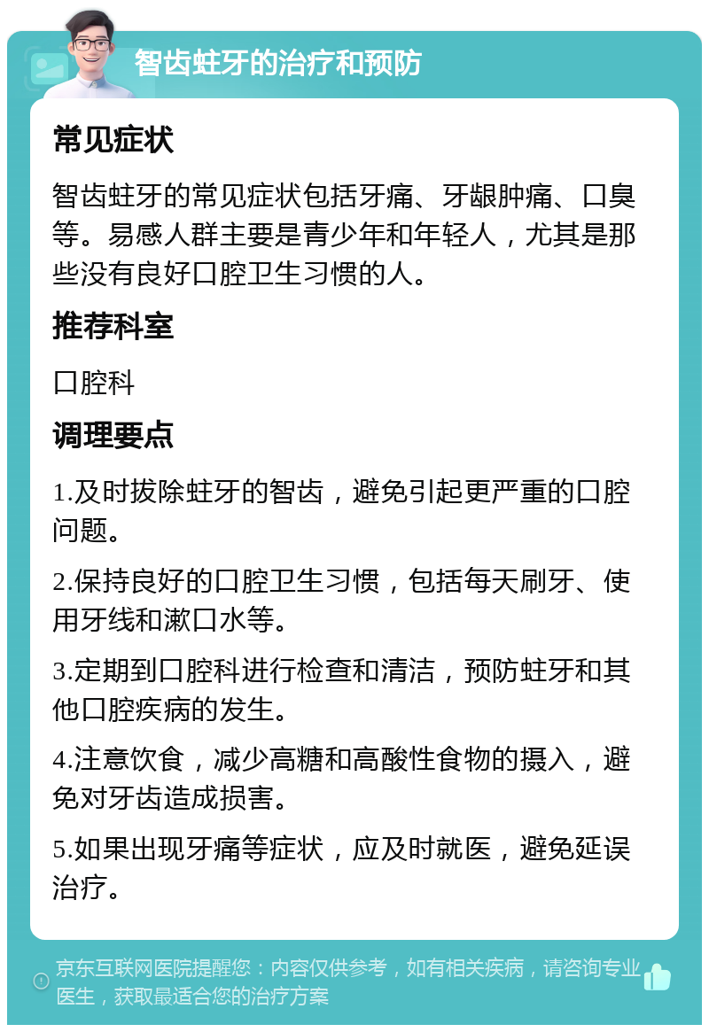 智齿蛀牙的治疗和预防 常见症状 智齿蛀牙的常见症状包括牙痛、牙龈肿痛、口臭等。易感人群主要是青少年和年轻人，尤其是那些没有良好口腔卫生习惯的人。 推荐科室 口腔科 调理要点 1.及时拔除蛀牙的智齿，避免引起更严重的口腔问题。 2.保持良好的口腔卫生习惯，包括每天刷牙、使用牙线和漱口水等。 3.定期到口腔科进行检查和清洁，预防蛀牙和其他口腔疾病的发生。 4.注意饮食，减少高糖和高酸性食物的摄入，避免对牙齿造成损害。 5.如果出现牙痛等症状，应及时就医，避免延误治疗。