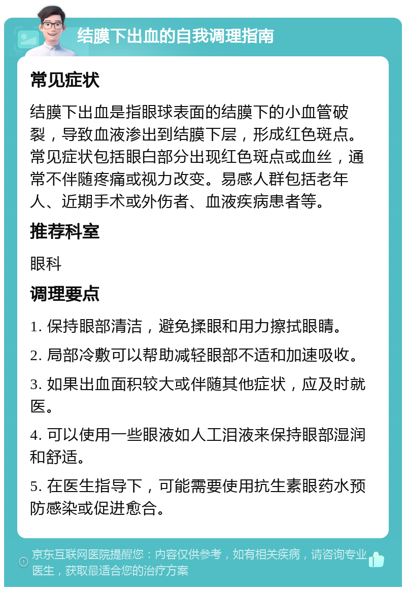 结膜下出血的自我调理指南 常见症状 结膜下出血是指眼球表面的结膜下的小血管破裂，导致血液渗出到结膜下层，形成红色斑点。常见症状包括眼白部分出现红色斑点或血丝，通常不伴随疼痛或视力改变。易感人群包括老年人、近期手术或外伤者、血液疾病患者等。 推荐科室 眼科 调理要点 1. 保持眼部清洁，避免揉眼和用力擦拭眼睛。 2. 局部冷敷可以帮助减轻眼部不适和加速吸收。 3. 如果出血面积较大或伴随其他症状，应及时就医。 4. 可以使用一些眼液如人工泪液来保持眼部湿润和舒适。 5. 在医生指导下，可能需要使用抗生素眼药水预防感染或促进愈合。