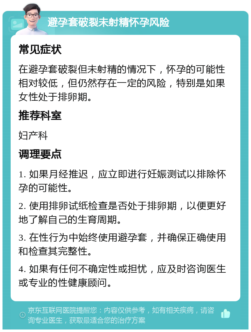 避孕套破裂未射精怀孕风险 常见症状 在避孕套破裂但未射精的情况下，怀孕的可能性相对较低，但仍然存在一定的风险，特别是如果女性处于排卵期。 推荐科室 妇产科 调理要点 1. 如果月经推迟，应立即进行妊娠测试以排除怀孕的可能性。 2. 使用排卵试纸检查是否处于排卵期，以便更好地了解自己的生育周期。 3. 在性行为中始终使用避孕套，并确保正确使用和检查其完整性。 4. 如果有任何不确定性或担忧，应及时咨询医生或专业的性健康顾问。