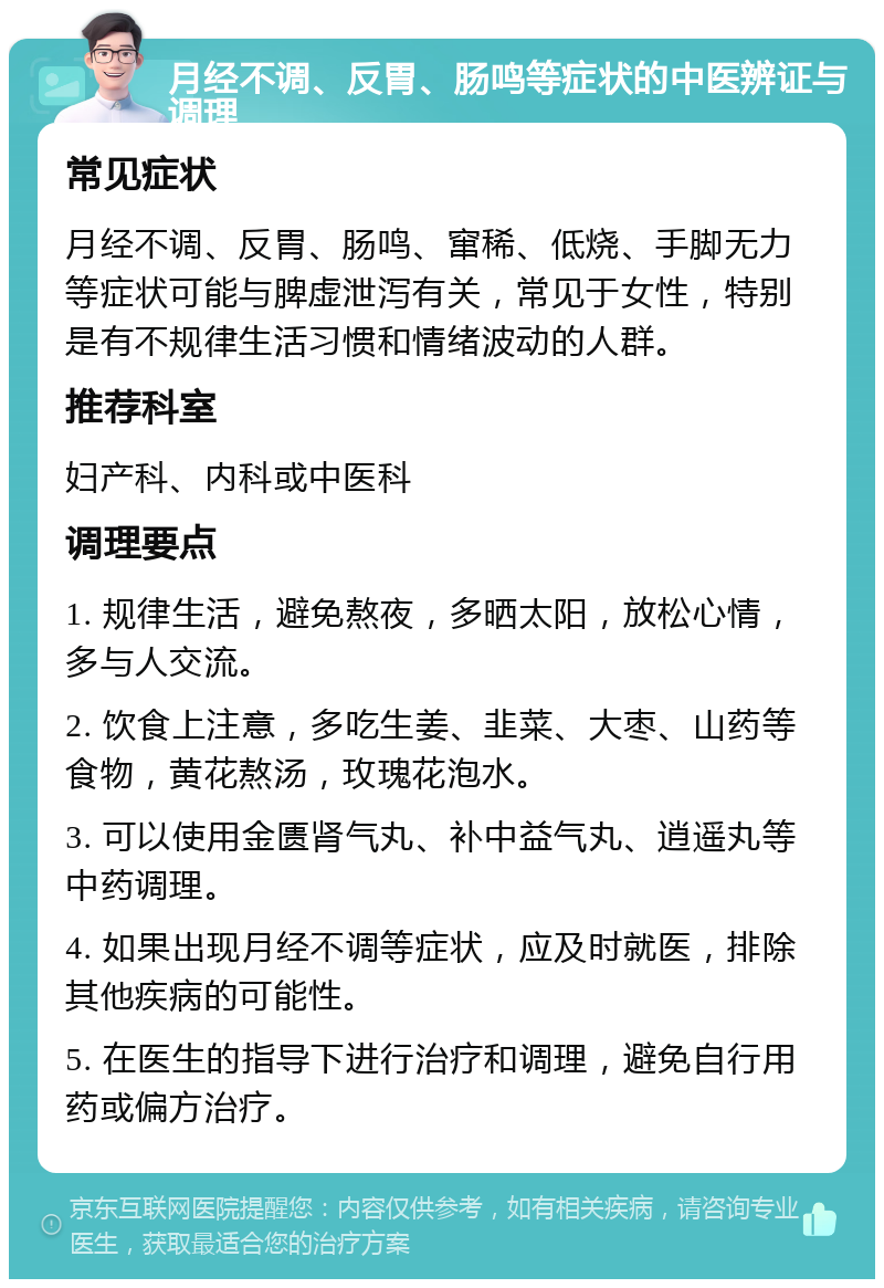 月经不调、反胃、肠鸣等症状的中医辨证与调理 常见症状 月经不调、反胃、肠鸣、窜稀、低烧、手脚无力等症状可能与脾虚泄泻有关，常见于女性，特别是有不规律生活习惯和情绪波动的人群。 推荐科室 妇产科、内科或中医科 调理要点 1. 规律生活，避免熬夜，多晒太阳，放松心情，多与人交流。 2. 饮食上注意，多吃生姜、韭菜、大枣、山药等食物，黄花熬汤，玫瑰花泡水。 3. 可以使用金匮肾气丸、补中益气丸、逍遥丸等中药调理。 4. 如果出现月经不调等症状，应及时就医，排除其他疾病的可能性。 5. 在医生的指导下进行治疗和调理，避免自行用药或偏方治疗。