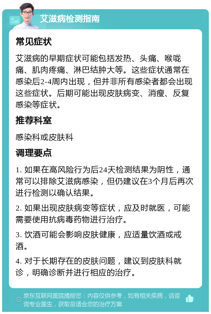 艾滋病检测指南 常见症状 艾滋病的早期症状可能包括发热、头痛、喉咙痛、肌肉疼痛、淋巴结肿大等。这些症状通常在感染后2-4周内出现，但并非所有感染者都会出现这些症状。后期可能出现皮肤病变、消瘦、反复感染等症状。 推荐科室 感染科或皮肤科 调理要点 1. 如果在高风险行为后24天检测结果为阴性，通常可以排除艾滋病感染，但仍建议在3个月后再次进行检测以确认结果。 2. 如果出现皮肤病变等症状，应及时就医，可能需要使用抗病毒药物进行治疗。 3. 饮酒可能会影响皮肤健康，应适量饮酒或戒酒。 4. 对于长期存在的皮肤问题，建议到皮肤科就诊，明确诊断并进行相应的治疗。