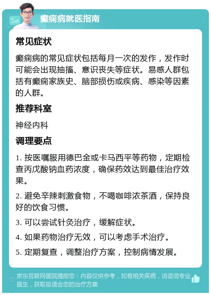 癫痫病就医指南 常见症状 癫痫病的常见症状包括每月一次的发作，发作时可能会出现抽搐、意识丧失等症状。易感人群包括有癫痫家族史、脑部损伤或疾病、感染等因素的人群。 推荐科室 神经内科 调理要点 1. 按医嘱服用德巴金或卡马西平等药物，定期检查丙戊酸钠血药浓度，确保药效达到最佳治疗效果。 2. 避免辛辣刺激食物，不喝咖啡浓茶酒，保持良好的饮食习惯。 3. 可以尝试针灸治疗，缓解症状。 4. 如果药物治疗无效，可以考虑手术治疗。 5. 定期复查，调整治疗方案，控制病情发展。