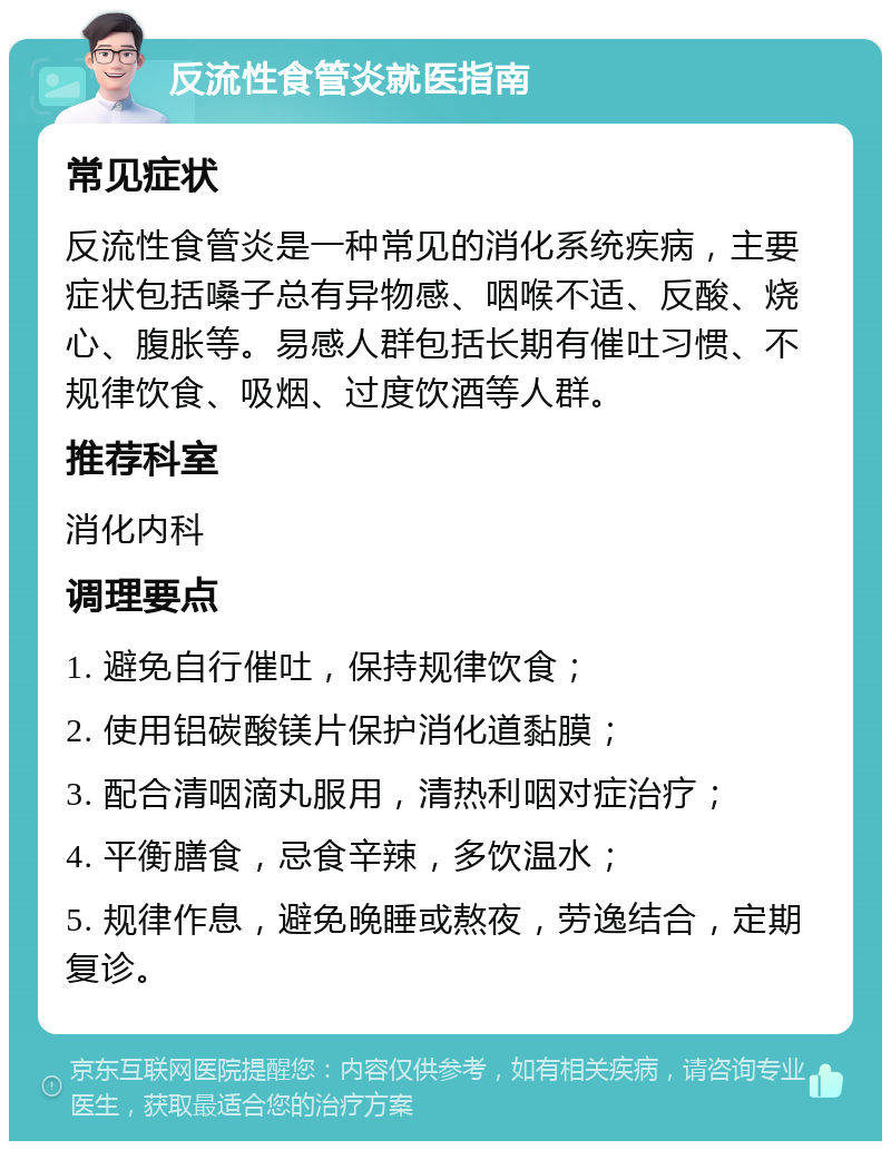 反流性食管炎就医指南 常见症状 反流性食管炎是一种常见的消化系统疾病，主要症状包括嗓子总有异物感、咽喉不适、反酸、烧心、腹胀等。易感人群包括长期有催吐习惯、不规律饮食、吸烟、过度饮酒等人群。 推荐科室 消化内科 调理要点 1. 避免自行催吐，保持规律饮食； 2. 使用铝碳酸镁片保护消化道黏膜； 3. 配合清咽滴丸服用，清热利咽对症治疗； 4. 平衡膳食，忌食辛辣，多饮温水； 5. 规律作息，避免晚睡或熬夜，劳逸结合，定期复诊。