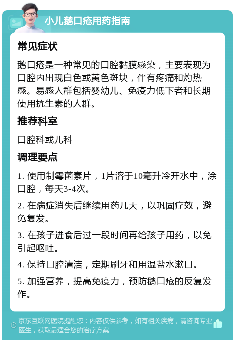 小儿鹅口疮用药指南 常见症状 鹅口疮是一种常见的口腔黏膜感染，主要表现为口腔内出现白色或黄色斑块，伴有疼痛和灼热感。易感人群包括婴幼儿、免疫力低下者和长期使用抗生素的人群。 推荐科室 口腔科或儿科 调理要点 1. 使用制霉菌素片，1片溶于10毫升冷开水中，涂口腔，每天3-4次。 2. 在病症消失后继续用药几天，以巩固疗效，避免复发。 3. 在孩子进食后过一段时间再给孩子用药，以免引起呕吐。 4. 保持口腔清洁，定期刷牙和用温盐水漱口。 5. 加强营养，提高免疫力，预防鹅口疮的反复发作。