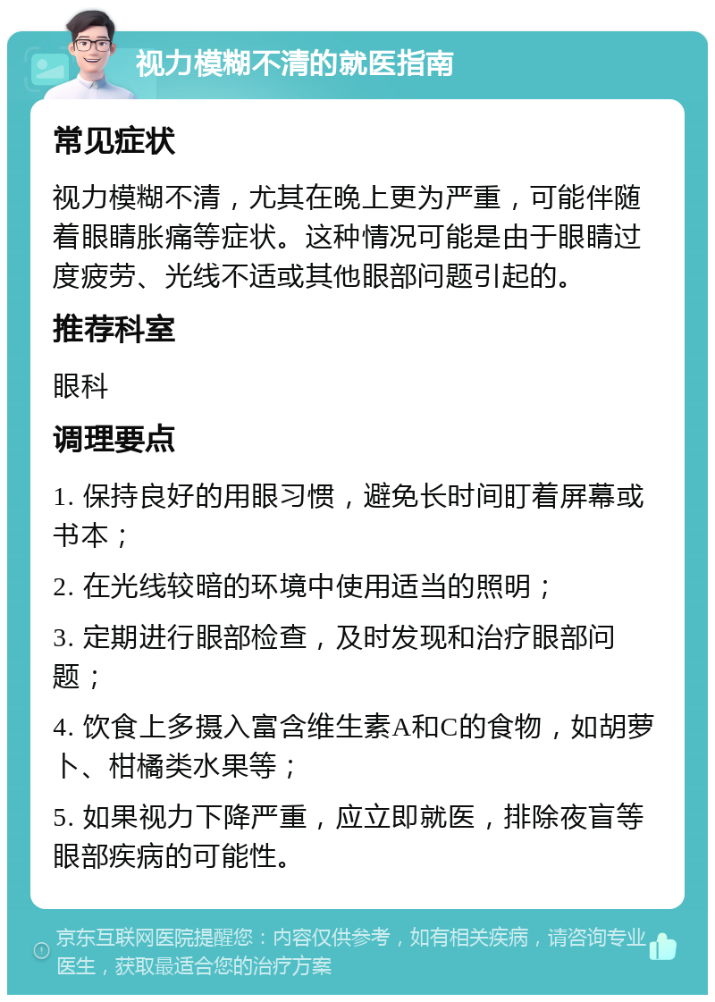 视力模糊不清的就医指南 常见症状 视力模糊不清，尤其在晚上更为严重，可能伴随着眼睛胀痛等症状。这种情况可能是由于眼睛过度疲劳、光线不适或其他眼部问题引起的。 推荐科室 眼科 调理要点 1. 保持良好的用眼习惯，避免长时间盯着屏幕或书本； 2. 在光线较暗的环境中使用适当的照明； 3. 定期进行眼部检查，及时发现和治疗眼部问题； 4. 饮食上多摄入富含维生素A和C的食物，如胡萝卜、柑橘类水果等； 5. 如果视力下降严重，应立即就医，排除夜盲等眼部疾病的可能性。