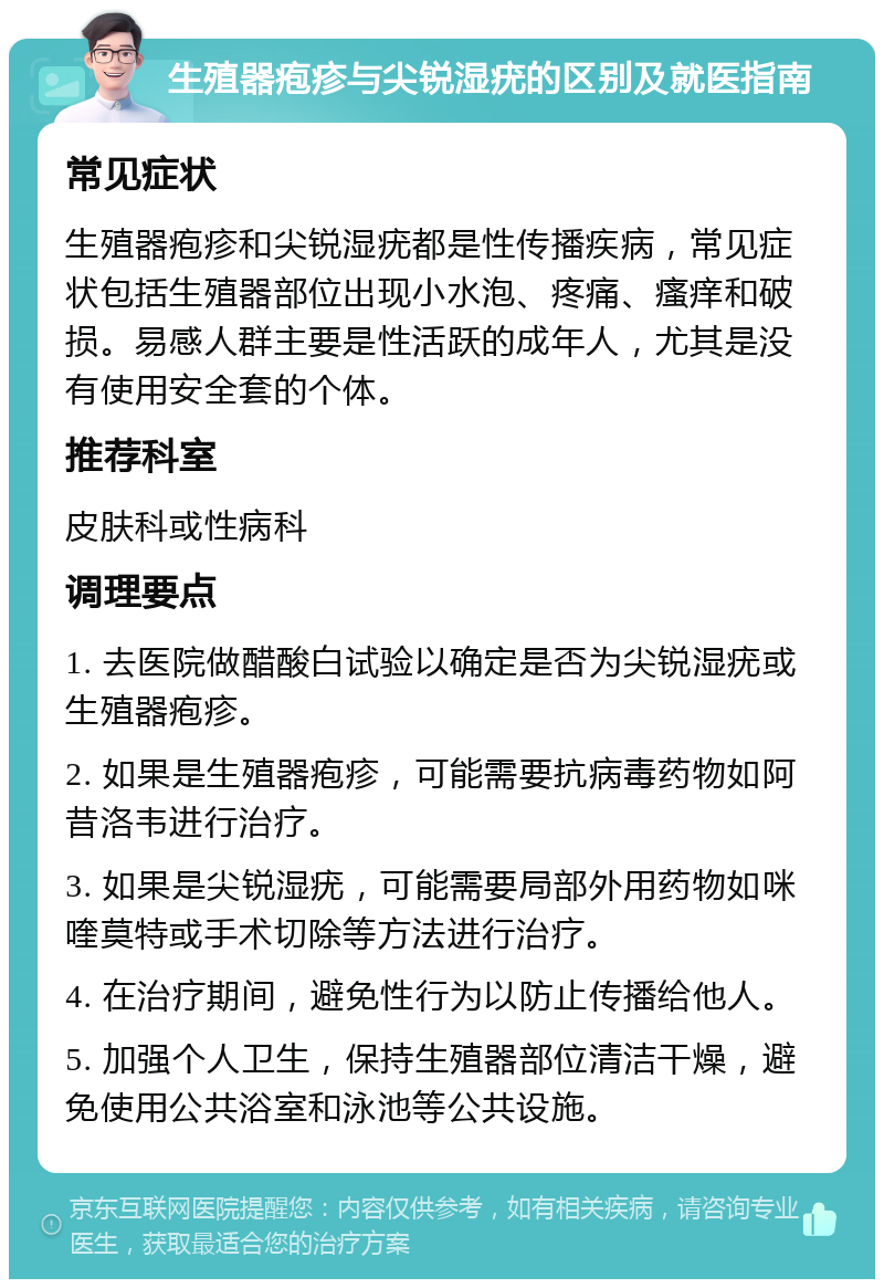 生殖器疱疹与尖锐湿疣的区别及就医指南 常见症状 生殖器疱疹和尖锐湿疣都是性传播疾病，常见症状包括生殖器部位出现小水泡、疼痛、瘙痒和破损。易感人群主要是性活跃的成年人，尤其是没有使用安全套的个体。 推荐科室 皮肤科或性病科 调理要点 1. 去医院做醋酸白试验以确定是否为尖锐湿疣或生殖器疱疹。 2. 如果是生殖器疱疹，可能需要抗病毒药物如阿昔洛韦进行治疗。 3. 如果是尖锐湿疣，可能需要局部外用药物如咪喹莫特或手术切除等方法进行治疗。 4. 在治疗期间，避免性行为以防止传播给他人。 5. 加强个人卫生，保持生殖器部位清洁干燥，避免使用公共浴室和泳池等公共设施。