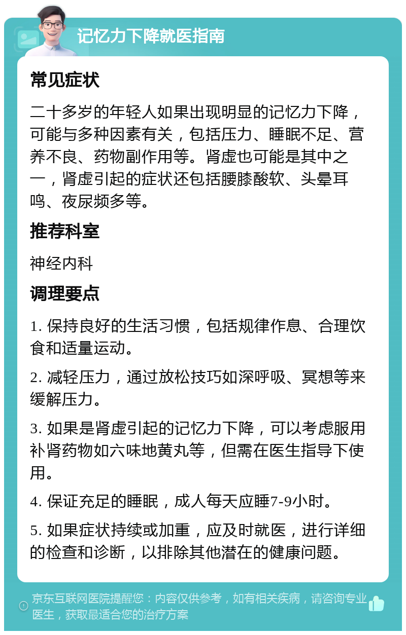 记忆力下降就医指南 常见症状 二十多岁的年轻人如果出现明显的记忆力下降，可能与多种因素有关，包括压力、睡眠不足、营养不良、药物副作用等。肾虚也可能是其中之一，肾虚引起的症状还包括腰膝酸软、头晕耳鸣、夜尿频多等。 推荐科室 神经内科 调理要点 1. 保持良好的生活习惯，包括规律作息、合理饮食和适量运动。 2. 减轻压力，通过放松技巧如深呼吸、冥想等来缓解压力。 3. 如果是肾虚引起的记忆力下降，可以考虑服用补肾药物如六味地黄丸等，但需在医生指导下使用。 4. 保证充足的睡眠，成人每天应睡7-9小时。 5. 如果症状持续或加重，应及时就医，进行详细的检查和诊断，以排除其他潜在的健康问题。