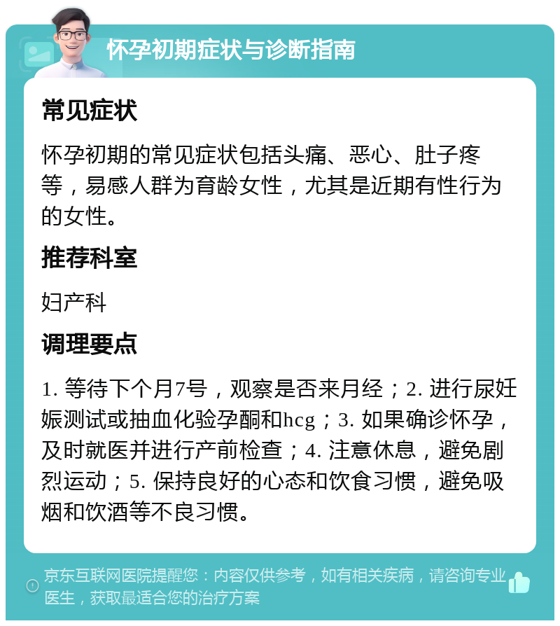 怀孕初期症状与诊断指南 常见症状 怀孕初期的常见症状包括头痛、恶心、肚子疼等，易感人群为育龄女性，尤其是近期有性行为的女性。 推荐科室 妇产科 调理要点 1. 等待下个月7号，观察是否来月经；2. 进行尿妊娠测试或抽血化验孕酮和hcg；3. 如果确诊怀孕，及时就医并进行产前检查；4. 注意休息，避免剧烈运动；5. 保持良好的心态和饮食习惯，避免吸烟和饮酒等不良习惯。