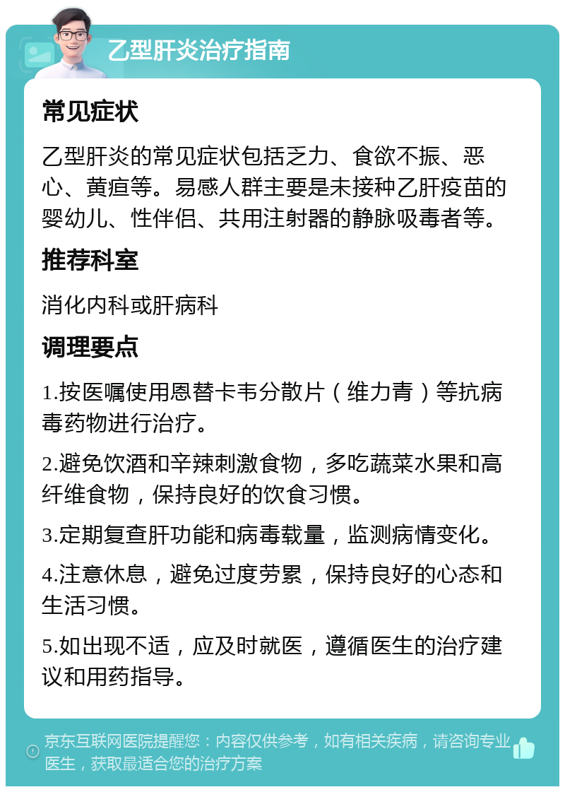 乙型肝炎治疗指南 常见症状 乙型肝炎的常见症状包括乏力、食欲不振、恶心、黄疸等。易感人群主要是未接种乙肝疫苗的婴幼儿、性伴侣、共用注射器的静脉吸毒者等。 推荐科室 消化内科或肝病科 调理要点 1.按医嘱使用恩替卡韦分散片（维力青）等抗病毒药物进行治疗。 2.避免饮酒和辛辣刺激食物，多吃蔬菜水果和高纤维食物，保持良好的饮食习惯。 3.定期复查肝功能和病毒载量，监测病情变化。 4.注意休息，避免过度劳累，保持良好的心态和生活习惯。 5.如出现不适，应及时就医，遵循医生的治疗建议和用药指导。