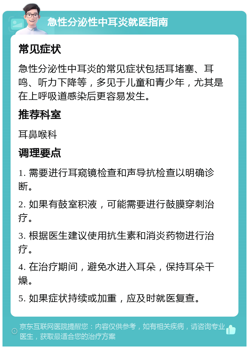 急性分泌性中耳炎就医指南 常见症状 急性分泌性中耳炎的常见症状包括耳堵塞、耳鸣、听力下降等，多见于儿童和青少年，尤其是在上呼吸道感染后更容易发生。 推荐科室 耳鼻喉科 调理要点 1. 需要进行耳窥镜检查和声导抗检查以明确诊断。 2. 如果有鼓室积液，可能需要进行鼓膜穿刺治疗。 3. 根据医生建议使用抗生素和消炎药物进行治疗。 4. 在治疗期间，避免水进入耳朵，保持耳朵干燥。 5. 如果症状持续或加重，应及时就医复查。