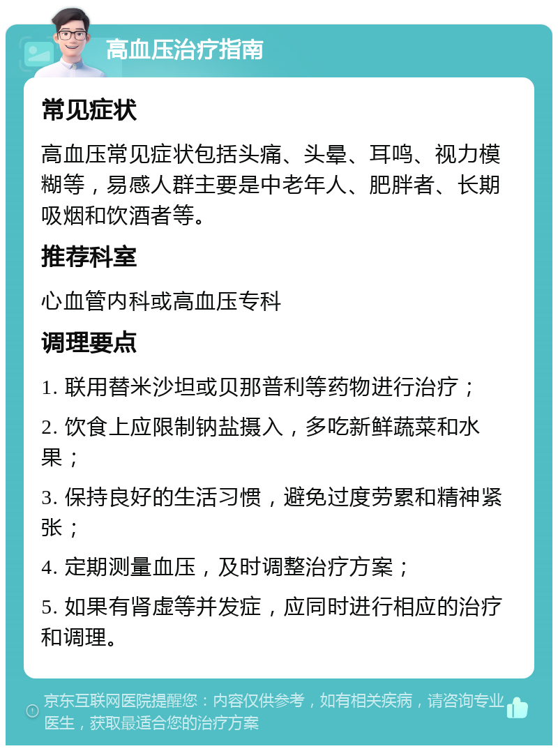 高血压治疗指南 常见症状 高血压常见症状包括头痛、头晕、耳鸣、视力模糊等，易感人群主要是中老年人、肥胖者、长期吸烟和饮酒者等。 推荐科室 心血管内科或高血压专科 调理要点 1. 联用替米沙坦或贝那普利等药物进行治疗； 2. 饮食上应限制钠盐摄入，多吃新鲜蔬菜和水果； 3. 保持良好的生活习惯，避免过度劳累和精神紧张； 4. 定期测量血压，及时调整治疗方案； 5. 如果有肾虚等并发症，应同时进行相应的治疗和调理。