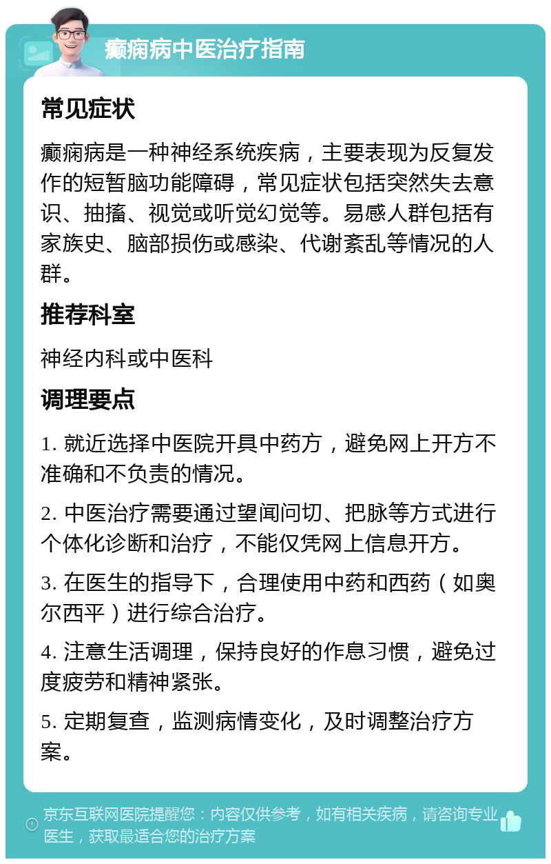 癫痫病中医治疗指南 常见症状 癫痫病是一种神经系统疾病，主要表现为反复发作的短暂脑功能障碍，常见症状包括突然失去意识、抽搐、视觉或听觉幻觉等。易感人群包括有家族史、脑部损伤或感染、代谢紊乱等情况的人群。 推荐科室 神经内科或中医科 调理要点 1. 就近选择中医院开具中药方，避免网上开方不准确和不负责的情况。 2. 中医治疗需要通过望闻问切、把脉等方式进行个体化诊断和治疗，不能仅凭网上信息开方。 3. 在医生的指导下，合理使用中药和西药（如奥尔西平）进行综合治疗。 4. 注意生活调理，保持良好的作息习惯，避免过度疲劳和精神紧张。 5. 定期复查，监测病情变化，及时调整治疗方案。