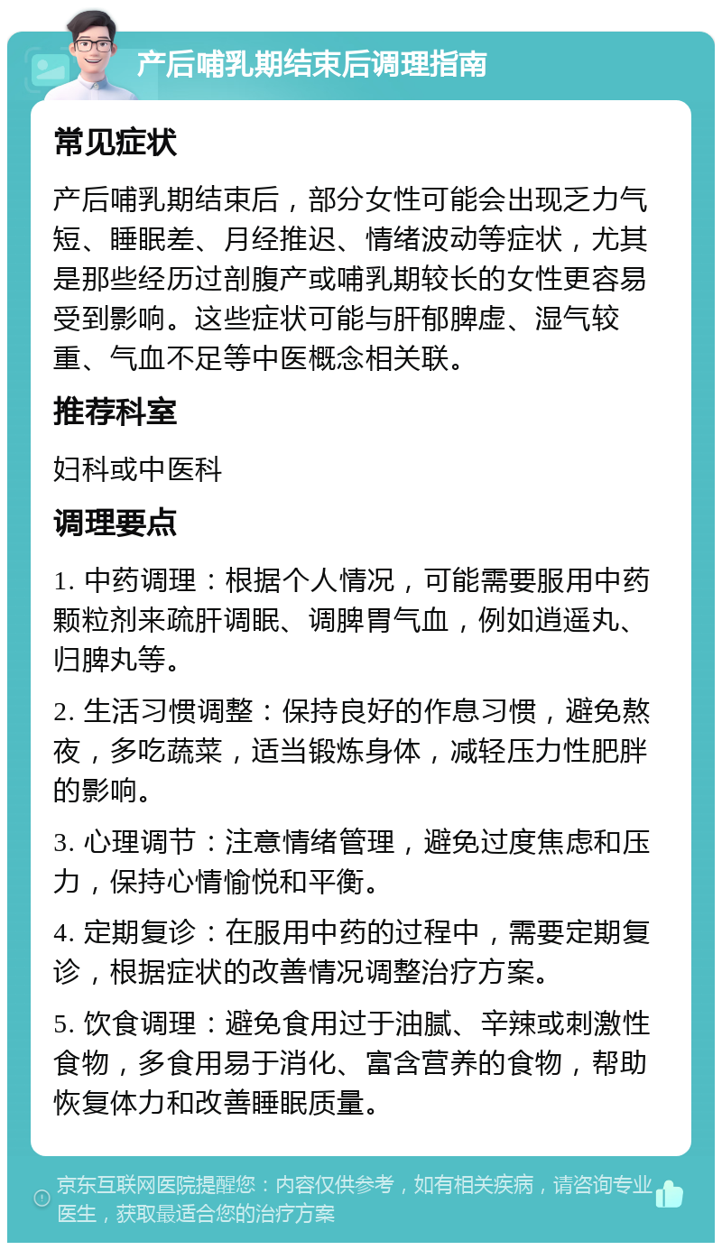 产后哺乳期结束后调理指南 常见症状 产后哺乳期结束后，部分女性可能会出现乏力气短、睡眠差、月经推迟、情绪波动等症状，尤其是那些经历过剖腹产或哺乳期较长的女性更容易受到影响。这些症状可能与肝郁脾虚、湿气较重、气血不足等中医概念相关联。 推荐科室 妇科或中医科 调理要点 1. 中药调理：根据个人情况，可能需要服用中药颗粒剂来疏肝调眠、调脾胃气血，例如逍遥丸、归脾丸等。 2. 生活习惯调整：保持良好的作息习惯，避免熬夜，多吃蔬菜，适当锻炼身体，减轻压力性肥胖的影响。 3. 心理调节：注意情绪管理，避免过度焦虑和压力，保持心情愉悦和平衡。 4. 定期复诊：在服用中药的过程中，需要定期复诊，根据症状的改善情况调整治疗方案。 5. 饮食调理：避免食用过于油腻、辛辣或刺激性食物，多食用易于消化、富含营养的食物，帮助恢复体力和改善睡眠质量。