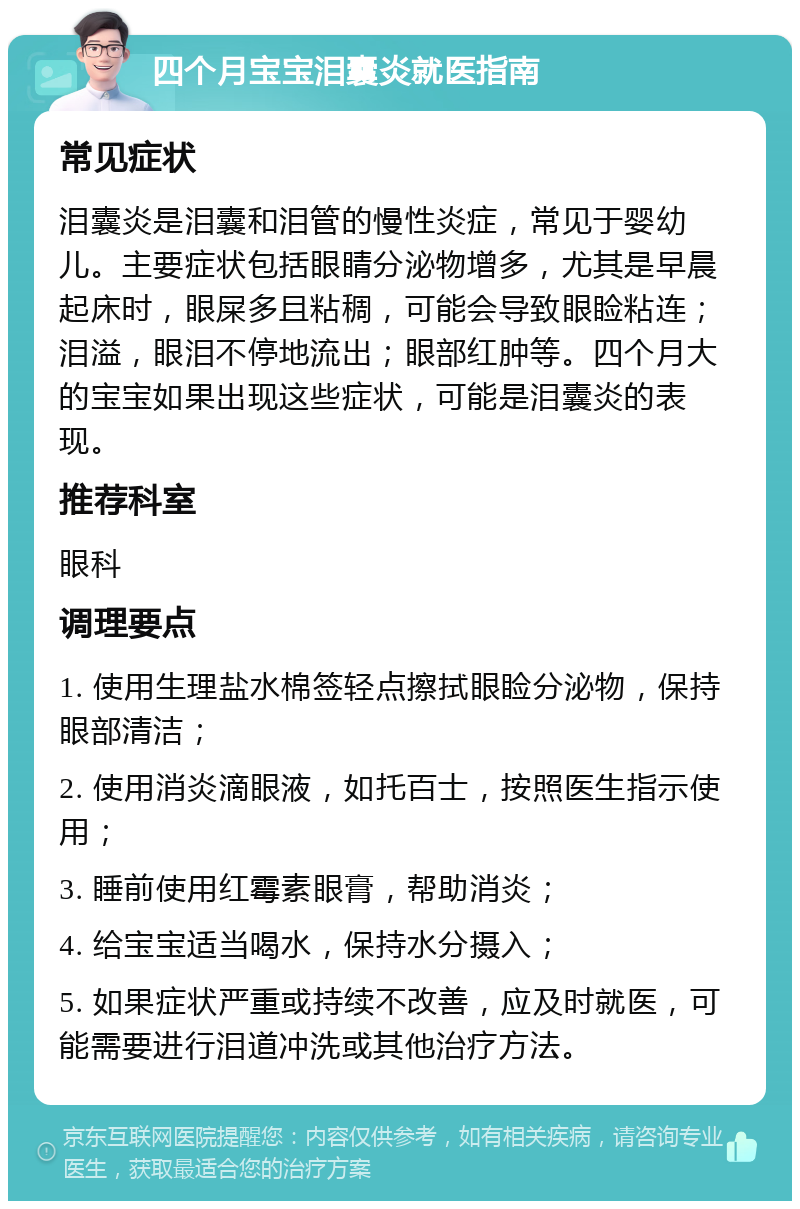 四个月宝宝泪囊炎就医指南 常见症状 泪囊炎是泪囊和泪管的慢性炎症，常见于婴幼儿。主要症状包括眼睛分泌物增多，尤其是早晨起床时，眼屎多且粘稠，可能会导致眼睑粘连；泪溢，眼泪不停地流出；眼部红肿等。四个月大的宝宝如果出现这些症状，可能是泪囊炎的表现。 推荐科室 眼科 调理要点 1. 使用生理盐水棉签轻点擦拭眼睑分泌物，保持眼部清洁； 2. 使用消炎滴眼液，如托百士，按照医生指示使用； 3. 睡前使用红霉素眼膏，帮助消炎； 4. 给宝宝适当喝水，保持水分摄入； 5. 如果症状严重或持续不改善，应及时就医，可能需要进行泪道冲洗或其他治疗方法。