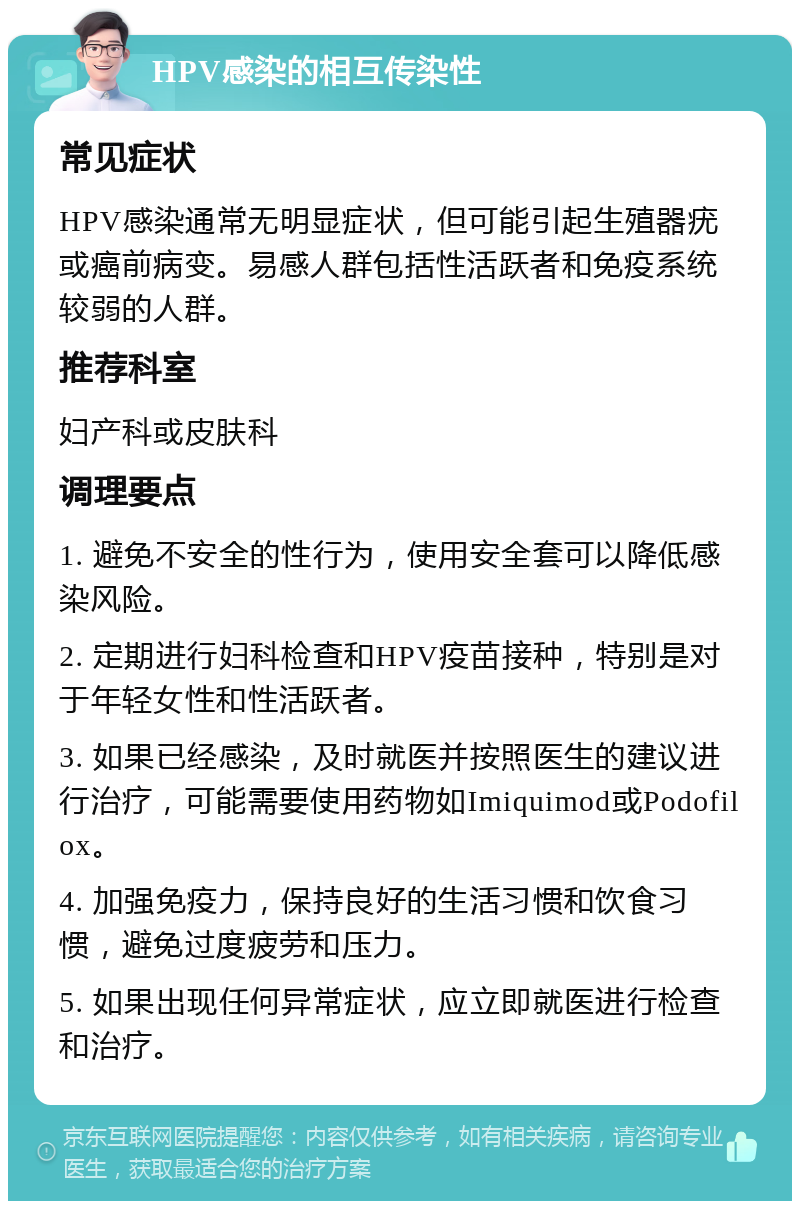 HPV感染的相互传染性 常见症状 HPV感染通常无明显症状，但可能引起生殖器疣或癌前病变。易感人群包括性活跃者和免疫系统较弱的人群。 推荐科室 妇产科或皮肤科 调理要点 1. 避免不安全的性行为，使用安全套可以降低感染风险。 2. 定期进行妇科检查和HPV疫苗接种，特别是对于年轻女性和性活跃者。 3. 如果已经感染，及时就医并按照医生的建议进行治疗，可能需要使用药物如Imiquimod或Podofilox。 4. 加强免疫力，保持良好的生活习惯和饮食习惯，避免过度疲劳和压力。 5. 如果出现任何异常症状，应立即就医进行检查和治疗。