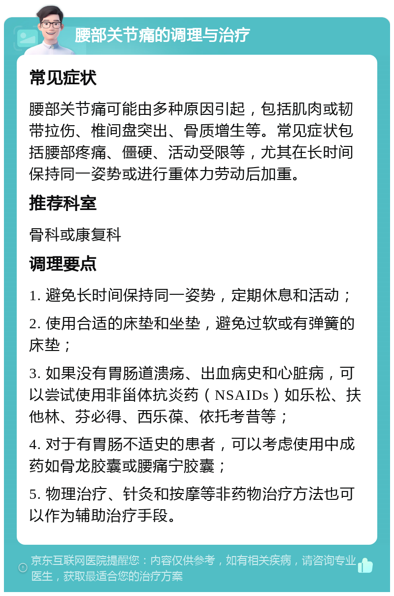 腰部关节痛的调理与治疗 常见症状 腰部关节痛可能由多种原因引起，包括肌肉或韧带拉伤、椎间盘突出、骨质增生等。常见症状包括腰部疼痛、僵硬、活动受限等，尤其在长时间保持同一姿势或进行重体力劳动后加重。 推荐科室 骨科或康复科 调理要点 1. 避免长时间保持同一姿势，定期休息和活动； 2. 使用合适的床垫和坐垫，避免过软或有弹簧的床垫； 3. 如果没有胃肠道溃疡、出血病史和心脏病，可以尝试使用非甾体抗炎药（NSAIDs）如乐松、扶他林、芬必得、西乐葆、依托考昔等； 4. 对于有胃肠不适史的患者，可以考虑使用中成药如骨龙胶囊或腰痛宁胶囊； 5. 物理治疗、针灸和按摩等非药物治疗方法也可以作为辅助治疗手段。