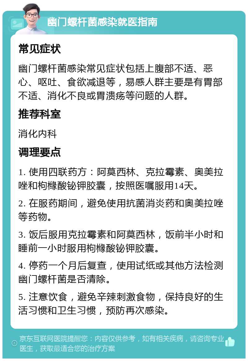 幽门螺杆菌感染就医指南 常见症状 幽门螺杆菌感染常见症状包括上腹部不适、恶心、呕吐、食欲减退等，易感人群主要是有胃部不适、消化不良或胃溃疡等问题的人群。 推荐科室 消化内科 调理要点 1. 使用四联药方：阿莫西林、克拉霉素、奥美拉唑和枸橼酸铋钾胶囊，按照医嘱服用14天。 2. 在服药期间，避免使用抗菌消炎药和奥美拉唑等药物。 3. 饭后服用克拉霉素和阿莫西林，饭前半小时和睡前一小时服用枸橼酸铋钾胶囊。 4. 停药一个月后复查，使用试纸或其他方法检测幽门螺杆菌是否清除。 5. 注意饮食，避免辛辣刺激食物，保持良好的生活习惯和卫生习惯，预防再次感染。