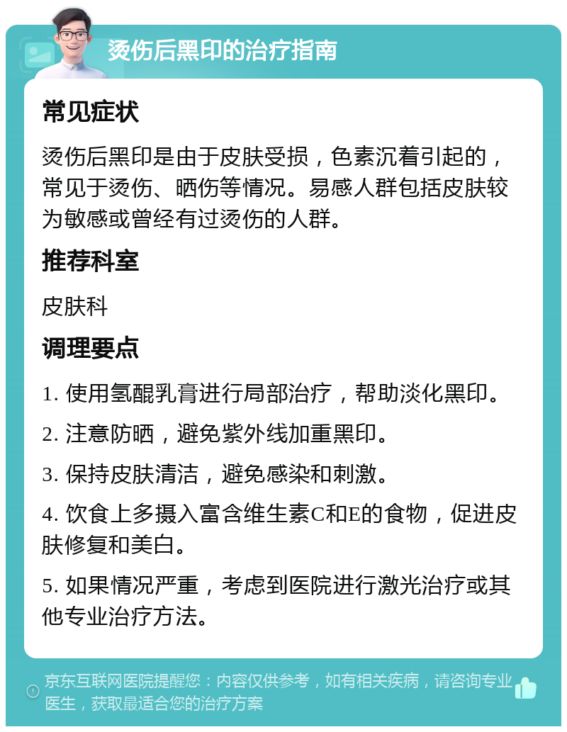 烫伤后黑印的治疗指南 常见症状 烫伤后黑印是由于皮肤受损，色素沉着引起的，常见于烫伤、晒伤等情况。易感人群包括皮肤较为敏感或曾经有过烫伤的人群。 推荐科室 皮肤科 调理要点 1. 使用氢醌乳膏进行局部治疗，帮助淡化黑印。 2. 注意防晒，避免紫外线加重黑印。 3. 保持皮肤清洁，避免感染和刺激。 4. 饮食上多摄入富含维生素C和E的食物，促进皮肤修复和美白。 5. 如果情况严重，考虑到医院进行激光治疗或其他专业治疗方法。