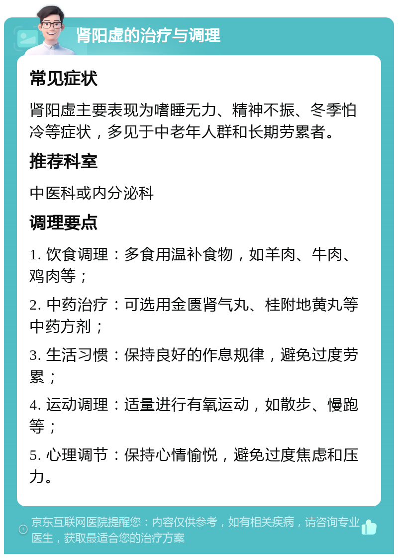 肾阳虚的治疗与调理 常见症状 肾阳虚主要表现为嗜睡无力、精神不振、冬季怕冷等症状，多见于中老年人群和长期劳累者。 推荐科室 中医科或内分泌科 调理要点 1. 饮食调理：多食用温补食物，如羊肉、牛肉、鸡肉等； 2. 中药治疗：可选用金匮肾气丸、桂附地黄丸等中药方剂； 3. 生活习惯：保持良好的作息规律，避免过度劳累； 4. 运动调理：适量进行有氧运动，如散步、慢跑等； 5. 心理调节：保持心情愉悦，避免过度焦虑和压力。