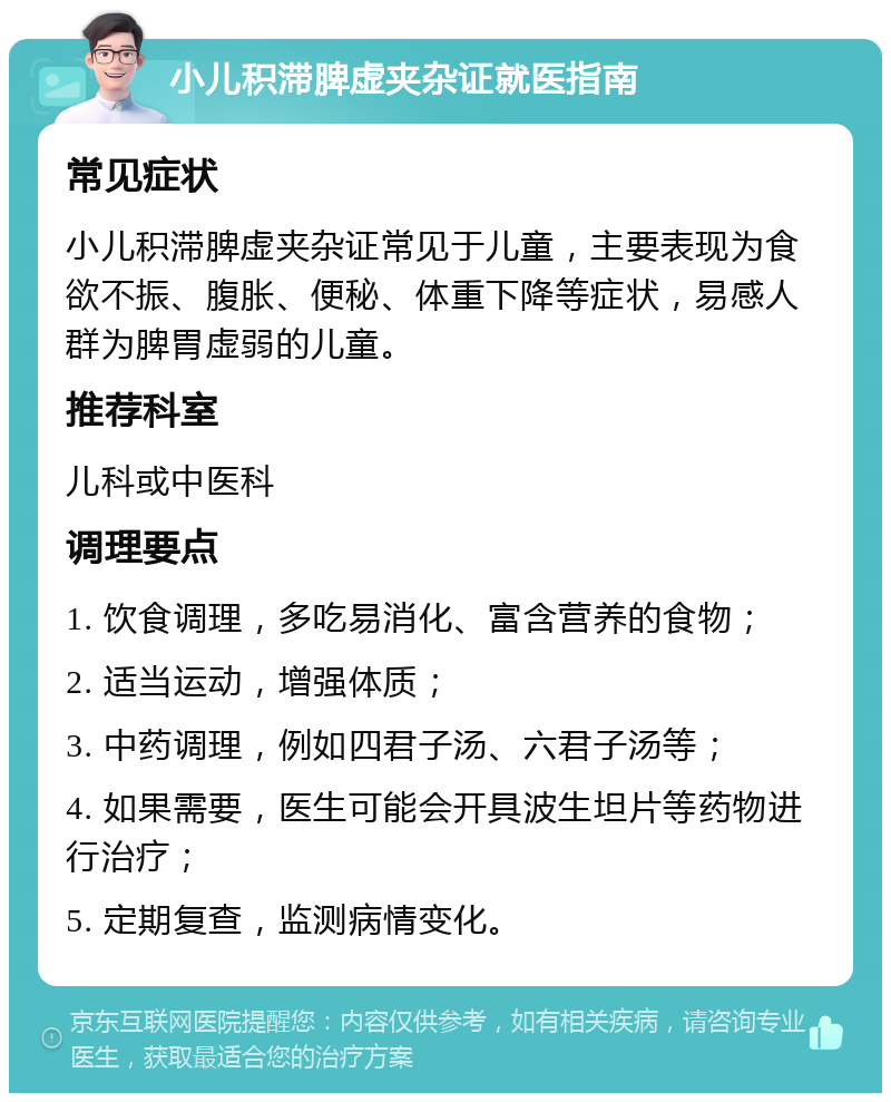 小儿积滞脾虚夹杂证就医指南 常见症状 小儿积滞脾虚夹杂证常见于儿童，主要表现为食欲不振、腹胀、便秘、体重下降等症状，易感人群为脾胃虚弱的儿童。 推荐科室 儿科或中医科 调理要点 1. 饮食调理，多吃易消化、富含营养的食物； 2. 适当运动，增强体质； 3. 中药调理，例如四君子汤、六君子汤等； 4. 如果需要，医生可能会开具波生坦片等药物进行治疗； 5. 定期复查，监测病情变化。