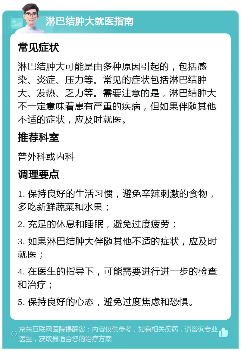 淋巴结肿大就医指南 常见症状 淋巴结肿大可能是由多种原因引起的，包括感染、炎症、压力等。常见的症状包括淋巴结肿大、发热、乏力等。需要注意的是，淋巴结肿大不一定意味着患有严重的疾病，但如果伴随其他不适的症状，应及时就医。 推荐科室 普外科或内科 调理要点 1. 保持良好的生活习惯，避免辛辣刺激的食物，多吃新鲜蔬菜和水果； 2. 充足的休息和睡眠，避免过度疲劳； 3. 如果淋巴结肿大伴随其他不适的症状，应及时就医； 4. 在医生的指导下，可能需要进行进一步的检查和治疗； 5. 保持良好的心态，避免过度焦虑和恐惧。