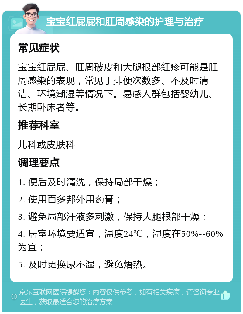 宝宝红屁屁和肛周感染的护理与治疗 常见症状 宝宝红屁屁、肛周破皮和大腿根部红疹可能是肛周感染的表现，常见于排便次数多、不及时清洁、环境潮湿等情况下。易感人群包括婴幼儿、长期卧床者等。 推荐科室 儿科或皮肤科 调理要点 1. 便后及时清洗，保持局部干燥； 2. 使用百多邦外用药膏； 3. 避免局部汗液多刺激，保持大腿根部干燥； 4. 居室环境要适宜，温度24℃，湿度在50%--60%为宜； 5. 及时更换尿不湿，避免焐热。