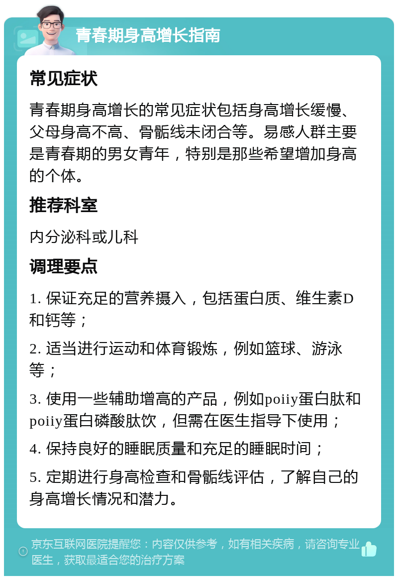 青春期身高增长指南 常见症状 青春期身高增长的常见症状包括身高增长缓慢、父母身高不高、骨骺线未闭合等。易感人群主要是青春期的男女青年，特别是那些希望增加身高的个体。 推荐科室 内分泌科或儿科 调理要点 1. 保证充足的营养摄入，包括蛋白质、维生素D和钙等； 2. 适当进行运动和体育锻炼，例如篮球、游泳等； 3. 使用一些辅助增高的产品，例如poiiy蛋白肽和poiiy蛋白磷酸肽饮，但需在医生指导下使用； 4. 保持良好的睡眠质量和充足的睡眠时间； 5. 定期进行身高检查和骨骺线评估，了解自己的身高增长情况和潜力。