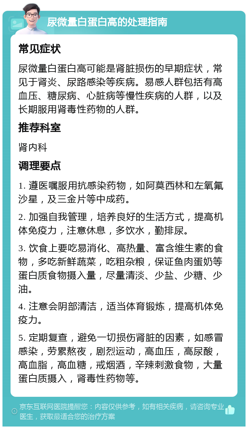 尿微量白蛋白高的处理指南 常见症状 尿微量白蛋白高可能是肾脏损伤的早期症状，常见于肾炎、尿路感染等疾病。易感人群包括有高血压、糖尿病、心脏病等慢性疾病的人群，以及长期服用肾毒性药物的人群。 推荐科室 肾内科 调理要点 1. 遵医嘱服用抗感染药物，如阿莫西林和左氧氟沙星，及三金片等中成药。 2. 加强自我管理，培养良好的生活方式，提高机体免疫力，注意休息，多饮水，勤排尿。 3. 饮食上要吃易消化、高热量、富含维生素的食物，多吃新鲜蔬菜，吃粗杂粮，保证鱼肉蛋奶等蛋白质食物摄入量，尽量清淡、少盐、少糖、少油。 4. 注意会阴部清洁，适当体育锻炼，提高机体免疫力。 5. 定期复查，避免一切损伤肾脏的因素，如感冒感染，劳累熬夜，剧烈运动，高血压，高尿酸，高血脂，高血糖，戒烟酒，辛辣刺激食物，大量蛋白质摄入，肾毒性药物等。