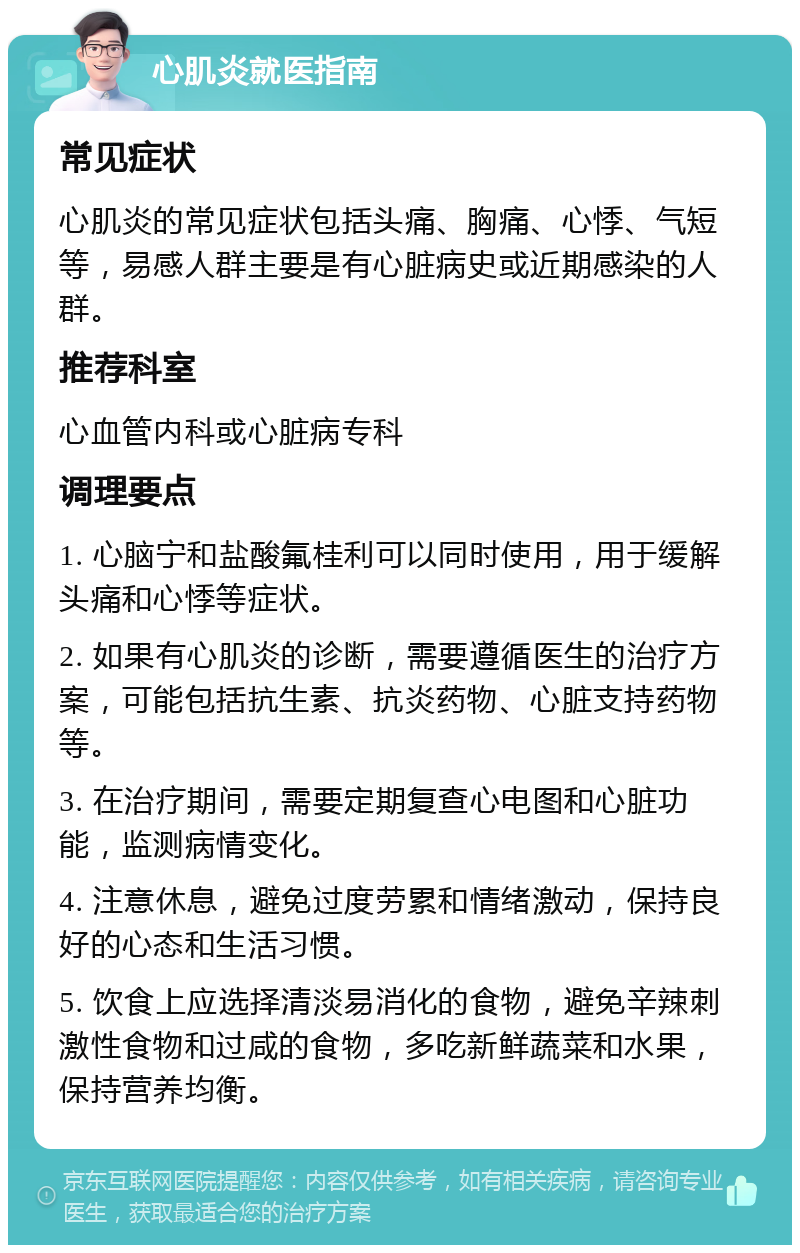 心肌炎就医指南 常见症状 心肌炎的常见症状包括头痛、胸痛、心悸、气短等，易感人群主要是有心脏病史或近期感染的人群。 推荐科室 心血管内科或心脏病专科 调理要点 1. 心脑宁和盐酸氟桂利可以同时使用，用于缓解头痛和心悸等症状。 2. 如果有心肌炎的诊断，需要遵循医生的治疗方案，可能包括抗生素、抗炎药物、心脏支持药物等。 3. 在治疗期间，需要定期复查心电图和心脏功能，监测病情变化。 4. 注意休息，避免过度劳累和情绪激动，保持良好的心态和生活习惯。 5. 饮食上应选择清淡易消化的食物，避免辛辣刺激性食物和过咸的食物，多吃新鲜蔬菜和水果，保持营养均衡。