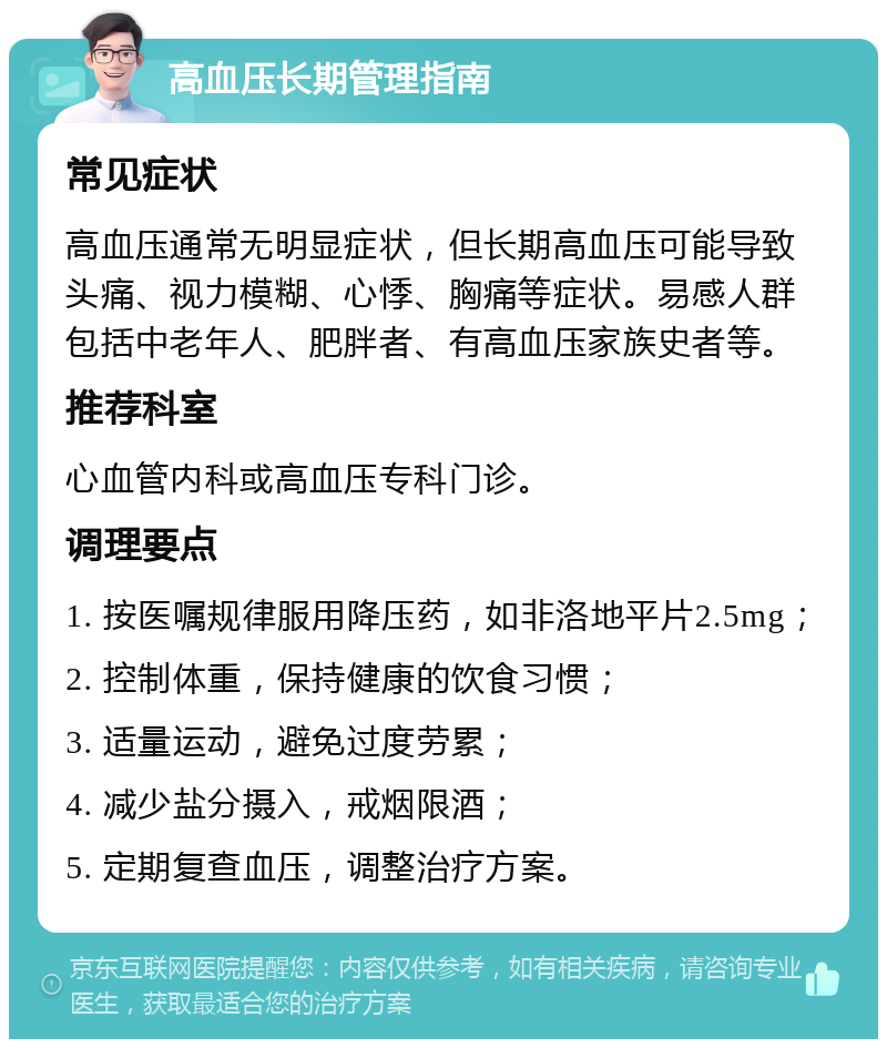 高血压长期管理指南 常见症状 高血压通常无明显症状，但长期高血压可能导致头痛、视力模糊、心悸、胸痛等症状。易感人群包括中老年人、肥胖者、有高血压家族史者等。 推荐科室 心血管内科或高血压专科门诊。 调理要点 1. 按医嘱规律服用降压药，如非洛地平片2.5mg； 2. 控制体重，保持健康的饮食习惯； 3. 适量运动，避免过度劳累； 4. 减少盐分摄入，戒烟限酒； 5. 定期复查血压，调整治疗方案。