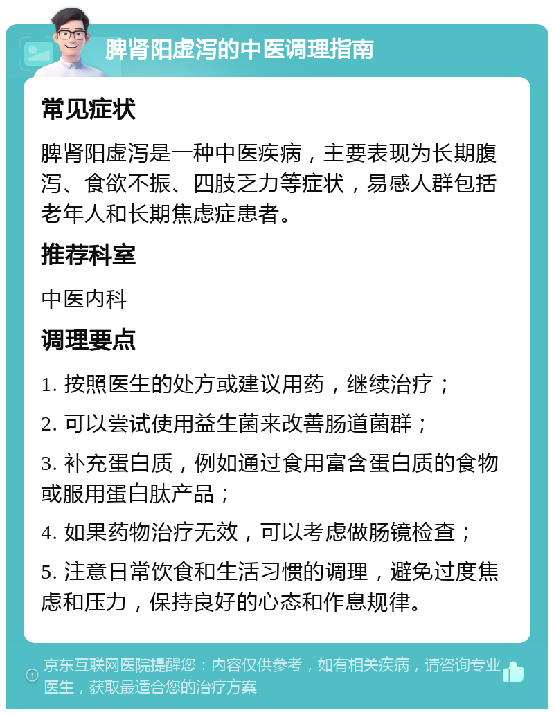 脾肾阳虚泻的中医调理指南 常见症状 脾肾阳虚泻是一种中医疾病，主要表现为长期腹泻、食欲不振、四肢乏力等症状，易感人群包括老年人和长期焦虑症患者。 推荐科室 中医内科 调理要点 1. 按照医生的处方或建议用药，继续治疗； 2. 可以尝试使用益生菌来改善肠道菌群； 3. 补充蛋白质，例如通过食用富含蛋白质的食物或服用蛋白肽产品； 4. 如果药物治疗无效，可以考虑做肠镜检查； 5. 注意日常饮食和生活习惯的调理，避免过度焦虑和压力，保持良好的心态和作息规律。