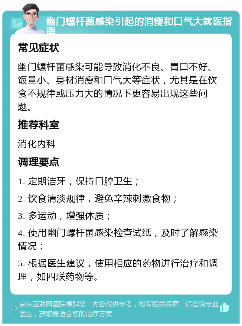 幽门螺杆菌感染引起的消瘦和口气大就医指南 常见症状 幽门螺杆菌感染可能导致消化不良、胃口不好、饭量小、身材消瘦和口气大等症状，尤其是在饮食不规律或压力大的情况下更容易出现这些问题。 推荐科室 消化内科 调理要点 1. 定期洁牙，保持口腔卫生； 2. 饮食清淡规律，避免辛辣刺激食物； 3. 多运动，增强体质； 4. 使用幽门螺杆菌感染检查试纸，及时了解感染情况； 5. 根据医生建议，使用相应的药物进行治疗和调理，如四联药物等。