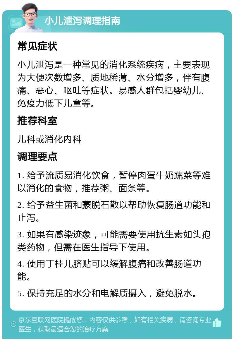 小儿泄泻调理指南 常见症状 小儿泄泻是一种常见的消化系统疾病，主要表现为大便次数增多、质地稀薄、水分增多，伴有腹痛、恶心、呕吐等症状。易感人群包括婴幼儿、免疫力低下儿童等。 推荐科室 儿科或消化内科 调理要点 1. 给予流质易消化饮食，暂停肉蛋牛奶蔬菜等难以消化的食物，推荐粥、面条等。 2. 给予益生菌和蒙脱石散以帮助恢复肠道功能和止泻。 3. 如果有感染迹象，可能需要使用抗生素如头孢类药物，但需在医生指导下使用。 4. 使用丁桂儿脐贴可以缓解腹痛和改善肠道功能。 5. 保持充足的水分和电解质摄入，避免脱水。