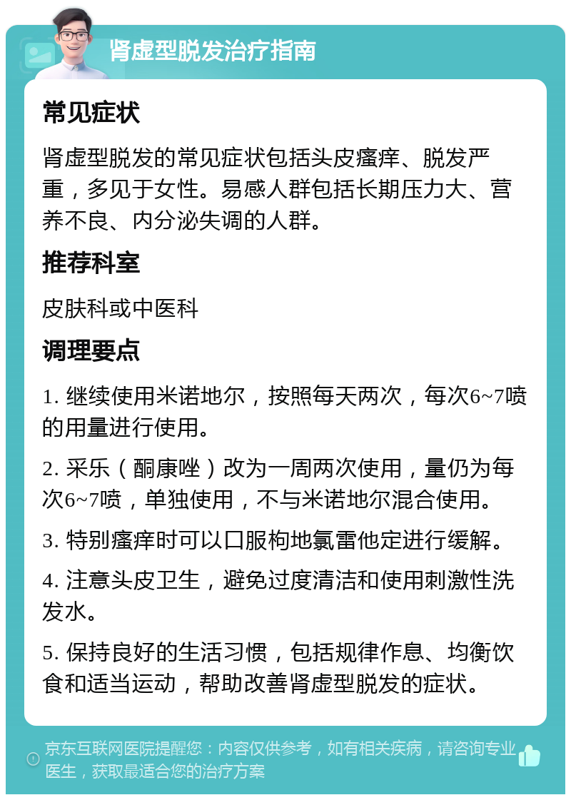 肾虚型脱发治疗指南 常见症状 肾虚型脱发的常见症状包括头皮瘙痒、脱发严重，多见于女性。易感人群包括长期压力大、营养不良、内分泌失调的人群。 推荐科室 皮肤科或中医科 调理要点 1. 继续使用米诺地尔，按照每天两次，每次6~7喷的用量进行使用。 2. 采乐（酮康唑）改为一周两次使用，量仍为每次6~7喷，单独使用，不与米诺地尔混合使用。 3. 特别瘙痒时可以口服枸地氯雷他定进行缓解。 4. 注意头皮卫生，避免过度清洁和使用刺激性洗发水。 5. 保持良好的生活习惯，包括规律作息、均衡饮食和适当运动，帮助改善肾虚型脱发的症状。