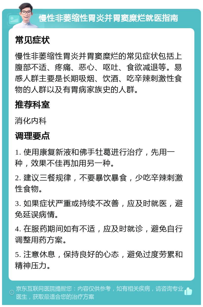 慢性非萎缩性胃炎并胃窦糜烂就医指南 常见症状 慢性非萎缩性胃炎并胃窦糜烂的常见症状包括上腹部不适、疼痛、恶心、呕吐、食欲减退等。易感人群主要是长期吸烟、饮酒、吃辛辣刺激性食物的人群以及有胃病家族史的人群。 推荐科室 消化内科 调理要点 1. 使用康复新液和佛手牡葛进行治疗，先用一种，效果不佳再加用另一种。 2. 建议三餐规律，不要暴饮暴食，少吃辛辣刺激性食物。 3. 如果症状严重或持续不改善，应及时就医，避免延误病情。 4. 在服药期间如有不适，应及时就诊，避免自行调整用药方案。 5. 注意休息，保持良好的心态，避免过度劳累和精神压力。