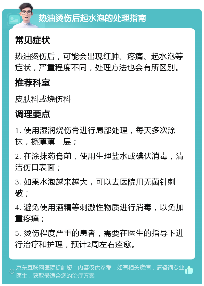 热油烫伤后起水泡的处理指南 常见症状 热油烫伤后，可能会出现红肿、疼痛、起水泡等症状，严重程度不同，处理方法也会有所区别。 推荐科室 皮肤科或烧伤科 调理要点 1. 使用湿润烧伤膏进行局部处理，每天多次涂抹，擦薄薄一层； 2. 在涂抹药膏前，使用生理盐水或碘伏消毒，清洁伤口表面； 3. 如果水泡越来越大，可以去医院用无菌针刺破； 4. 避免使用酒精等刺激性物质进行消毒，以免加重疼痛； 5. 烫伤程度严重的患者，需要在医生的指导下进行治疗和护理，预计2周左右痊愈。