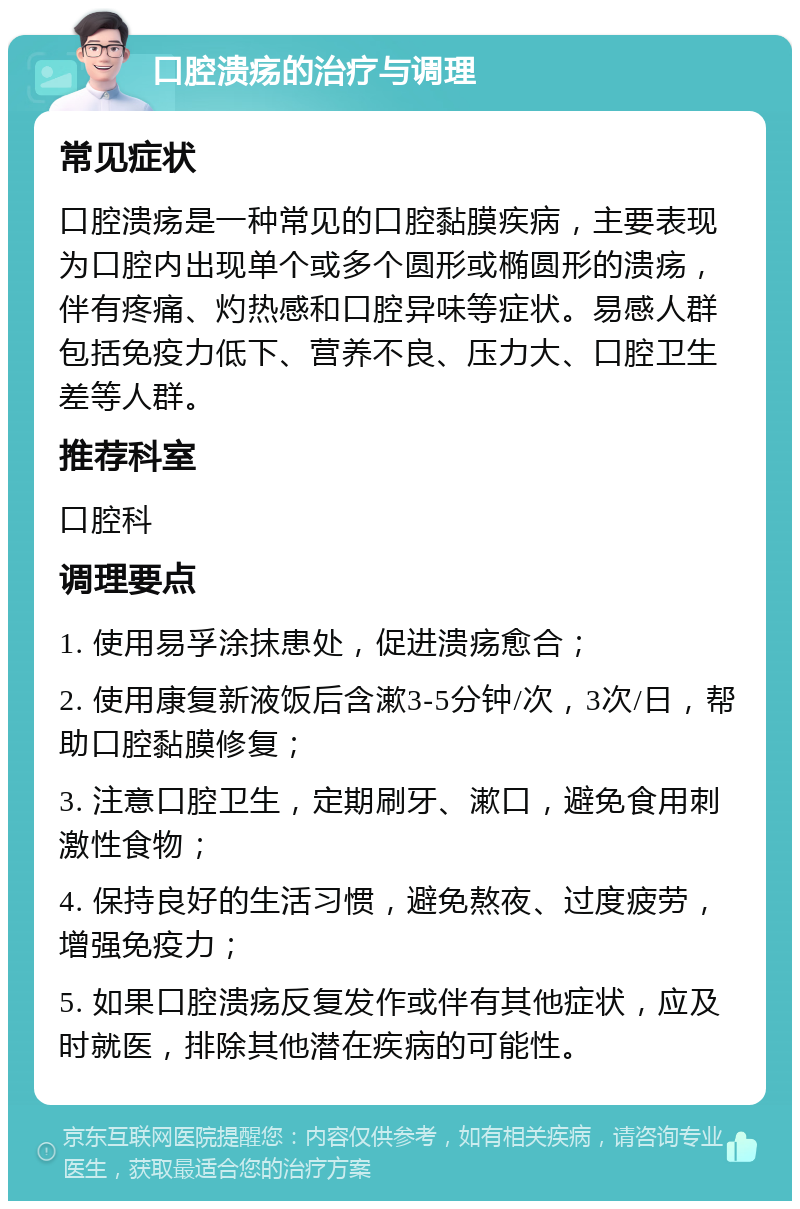 口腔溃疡的治疗与调理 常见症状 口腔溃疡是一种常见的口腔黏膜疾病，主要表现为口腔内出现单个或多个圆形或椭圆形的溃疡，伴有疼痛、灼热感和口腔异味等症状。易感人群包括免疫力低下、营养不良、压力大、口腔卫生差等人群。 推荐科室 口腔科 调理要点 1. 使用易孚涂抹患处，促进溃疡愈合； 2. 使用康复新液饭后含漱3-5分钟/次，3次/日，帮助口腔黏膜修复； 3. 注意口腔卫生，定期刷牙、漱口，避免食用刺激性食物； 4. 保持良好的生活习惯，避免熬夜、过度疲劳，增强免疫力； 5. 如果口腔溃疡反复发作或伴有其他症状，应及时就医，排除其他潜在疾病的可能性。