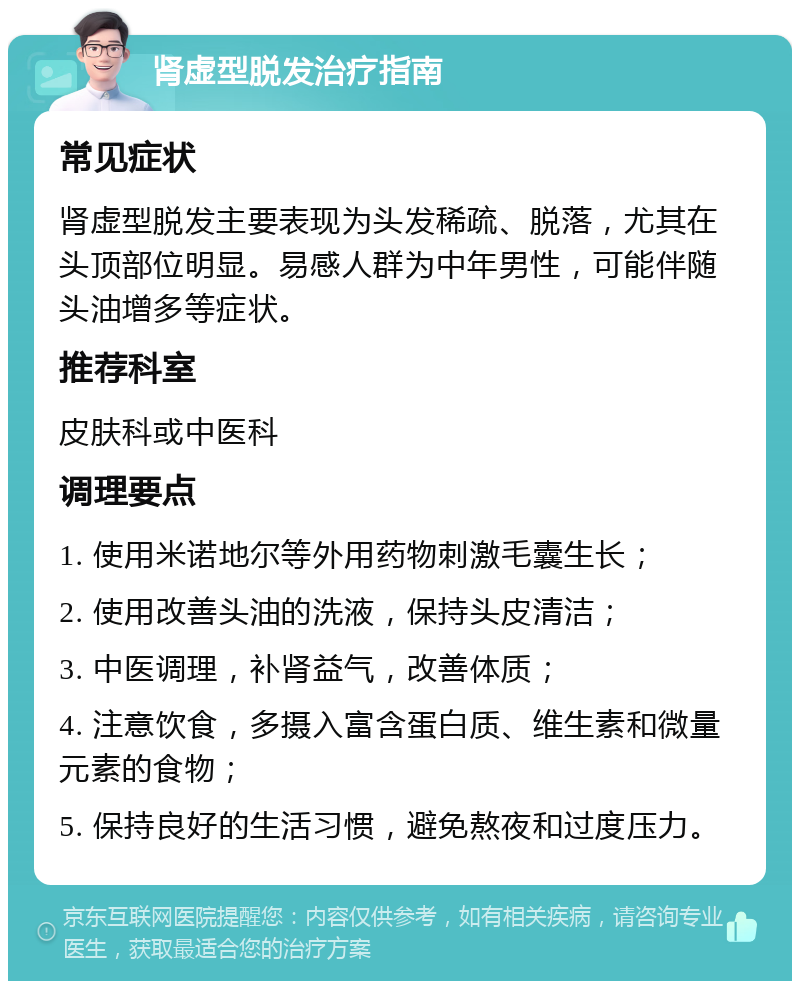 肾虚型脱发治疗指南 常见症状 肾虚型脱发主要表现为头发稀疏、脱落，尤其在头顶部位明显。易感人群为中年男性，可能伴随头油增多等症状。 推荐科室 皮肤科或中医科 调理要点 1. 使用米诺地尔等外用药物刺激毛囊生长； 2. 使用改善头油的洗液，保持头皮清洁； 3. 中医调理，补肾益气，改善体质； 4. 注意饮食，多摄入富含蛋白质、维生素和微量元素的食物； 5. 保持良好的生活习惯，避免熬夜和过度压力。