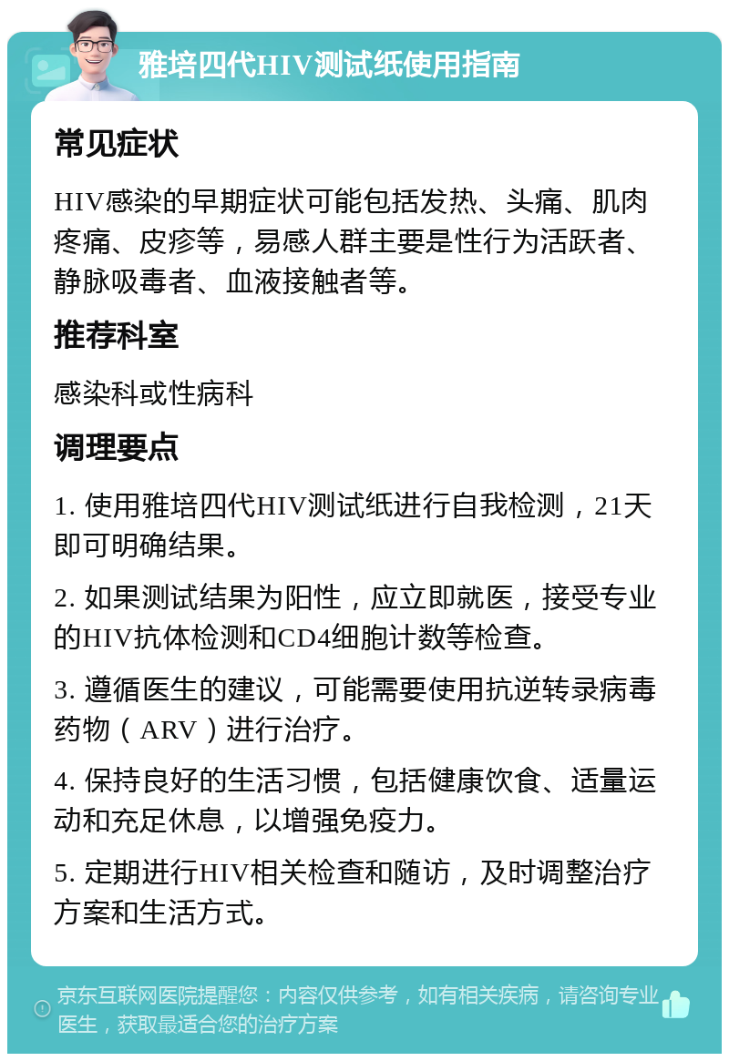 雅培四代HIV测试纸使用指南 常见症状 HIV感染的早期症状可能包括发热、头痛、肌肉疼痛、皮疹等，易感人群主要是性行为活跃者、静脉吸毒者、血液接触者等。 推荐科室 感染科或性病科 调理要点 1. 使用雅培四代HIV测试纸进行自我检测，21天即可明确结果。 2. 如果测试结果为阳性，应立即就医，接受专业的HIV抗体检测和CD4细胞计数等检查。 3. 遵循医生的建议，可能需要使用抗逆转录病毒药物（ARV）进行治疗。 4. 保持良好的生活习惯，包括健康饮食、适量运动和充足休息，以增强免疫力。 5. 定期进行HIV相关检查和随访，及时调整治疗方案和生活方式。