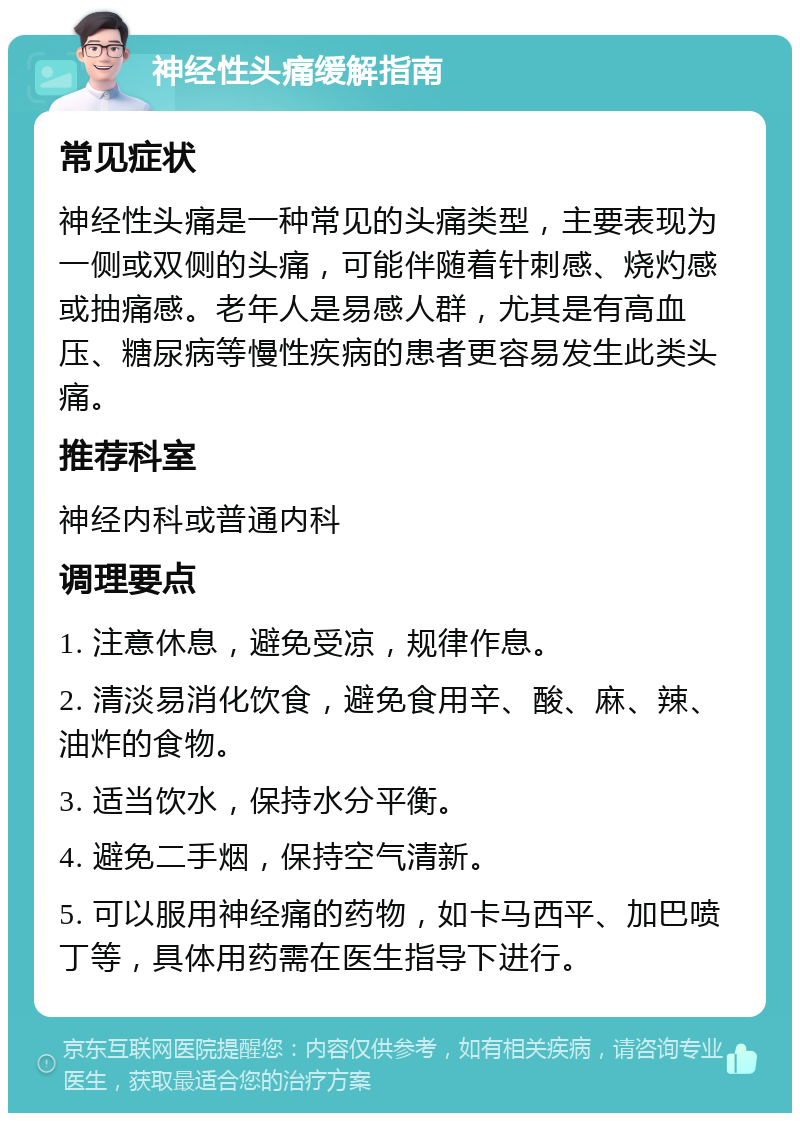 神经性头痛缓解指南 常见症状 神经性头痛是一种常见的头痛类型，主要表现为一侧或双侧的头痛，可能伴随着针刺感、烧灼感或抽痛感。老年人是易感人群，尤其是有高血压、糖尿病等慢性疾病的患者更容易发生此类头痛。 推荐科室 神经内科或普通内科 调理要点 1. 注意休息，避免受凉，规律作息。 2. 清淡易消化饮食，避免食用辛、酸、麻、辣、油炸的食物。 3. 适当饮水，保持水分平衡。 4. 避免二手烟，保持空气清新。 5. 可以服用神经痛的药物，如卡马西平、加巴喷丁等，具体用药需在医生指导下进行。