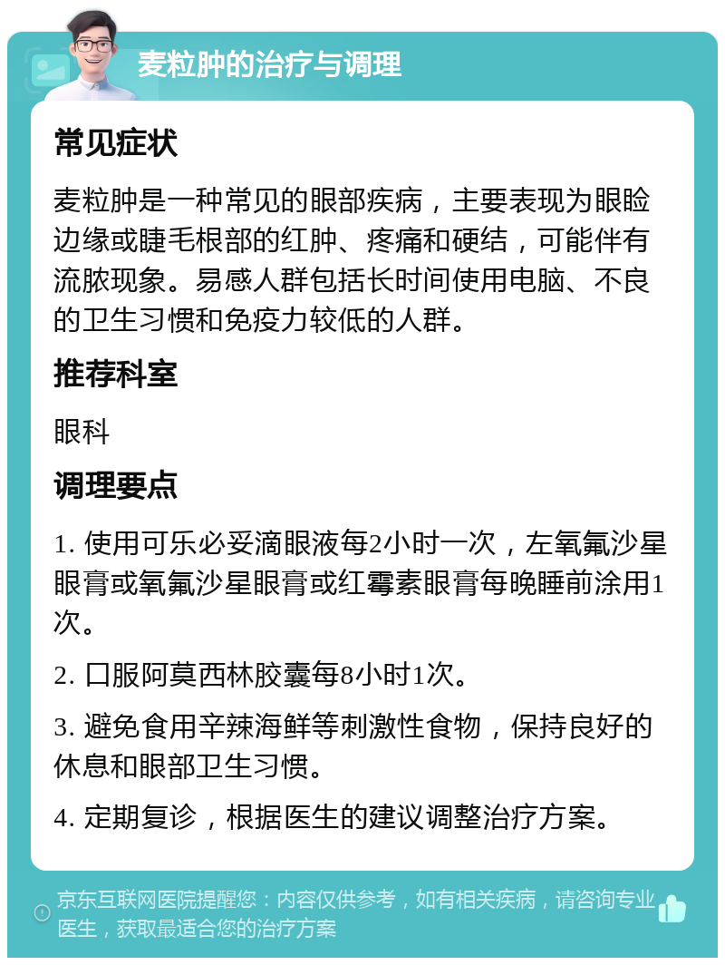 麦粒肿的治疗与调理 常见症状 麦粒肿是一种常见的眼部疾病，主要表现为眼睑边缘或睫毛根部的红肿、疼痛和硬结，可能伴有流脓现象。易感人群包括长时间使用电脑、不良的卫生习惯和免疫力较低的人群。 推荐科室 眼科 调理要点 1. 使用可乐必妥滴眼液每2小时一次，左氧氟沙星眼膏或氧氟沙星眼膏或红霉素眼膏每晚睡前涂用1次。 2. 口服阿莫西林胶囊每8小时1次。 3. 避免食用辛辣海鲜等刺激性食物，保持良好的休息和眼部卫生习惯。 4. 定期复诊，根据医生的建议调整治疗方案。