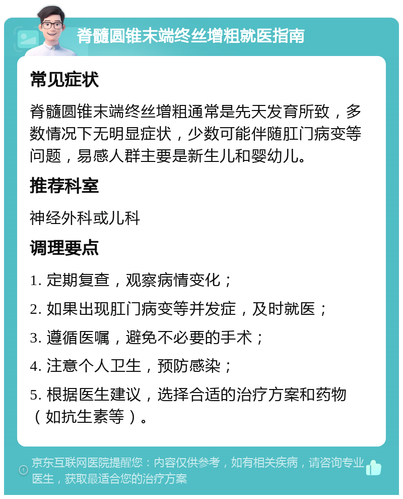 脊髓圆锥末端终丝增粗就医指南 常见症状 脊髓圆锥末端终丝增粗通常是先天发育所致，多数情况下无明显症状，少数可能伴随肛门病变等问题，易感人群主要是新生儿和婴幼儿。 推荐科室 神经外科或儿科 调理要点 1. 定期复查，观察病情变化； 2. 如果出现肛门病变等并发症，及时就医； 3. 遵循医嘱，避免不必要的手术； 4. 注意个人卫生，预防感染； 5. 根据医生建议，选择合适的治疗方案和药物（如抗生素等）。