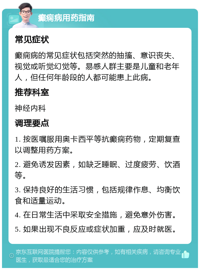 癫痫病用药指南 常见症状 癫痫病的常见症状包括突然的抽搐、意识丧失、视觉或听觉幻觉等。易感人群主要是儿童和老年人，但任何年龄段的人都可能患上此病。 推荐科室 神经内科 调理要点 1. 按医嘱服用奥卡西平等抗癫痫药物，定期复查以调整用药方案。 2. 避免诱发因素，如缺乏睡眠、过度疲劳、饮酒等。 3. 保持良好的生活习惯，包括规律作息、均衡饮食和适量运动。 4. 在日常生活中采取安全措施，避免意外伤害。 5. 如果出现不良反应或症状加重，应及时就医。