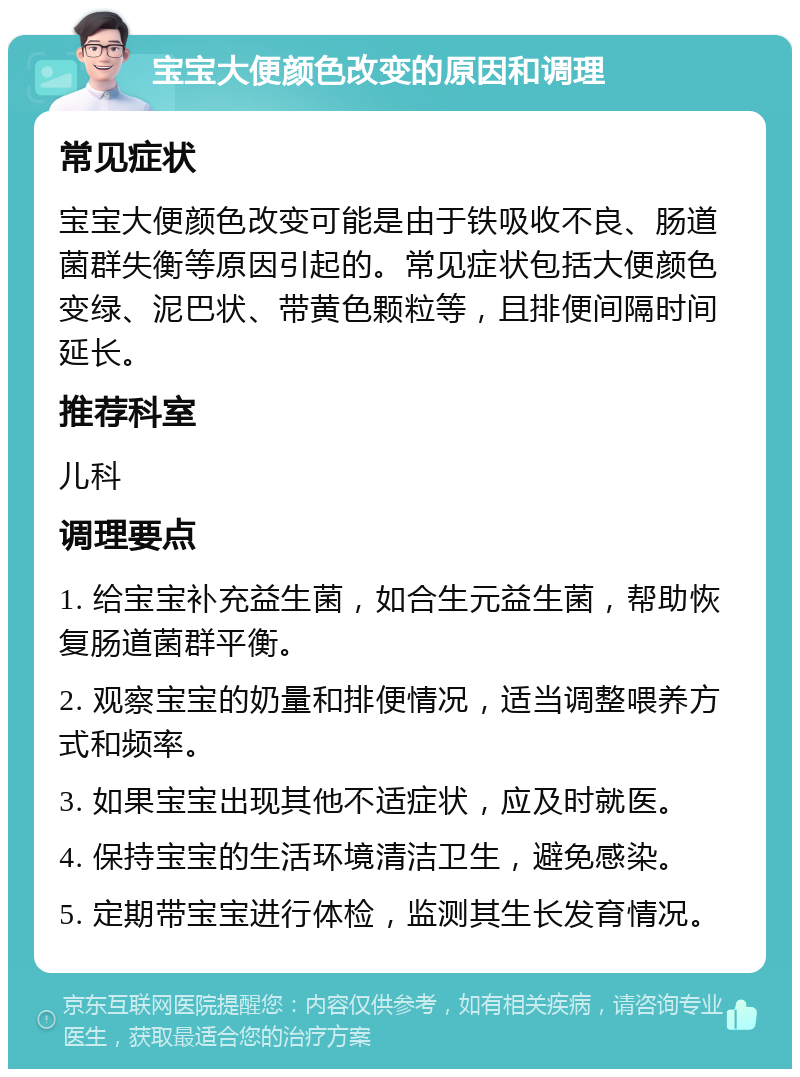 宝宝大便颜色改变的原因和调理 常见症状 宝宝大便颜色改变可能是由于铁吸收不良、肠道菌群失衡等原因引起的。常见症状包括大便颜色变绿、泥巴状、带黄色颗粒等，且排便间隔时间延长。 推荐科室 儿科 调理要点 1. 给宝宝补充益生菌，如合生元益生菌，帮助恢复肠道菌群平衡。 2. 观察宝宝的奶量和排便情况，适当调整喂养方式和频率。 3. 如果宝宝出现其他不适症状，应及时就医。 4. 保持宝宝的生活环境清洁卫生，避免感染。 5. 定期带宝宝进行体检，监测其生长发育情况。