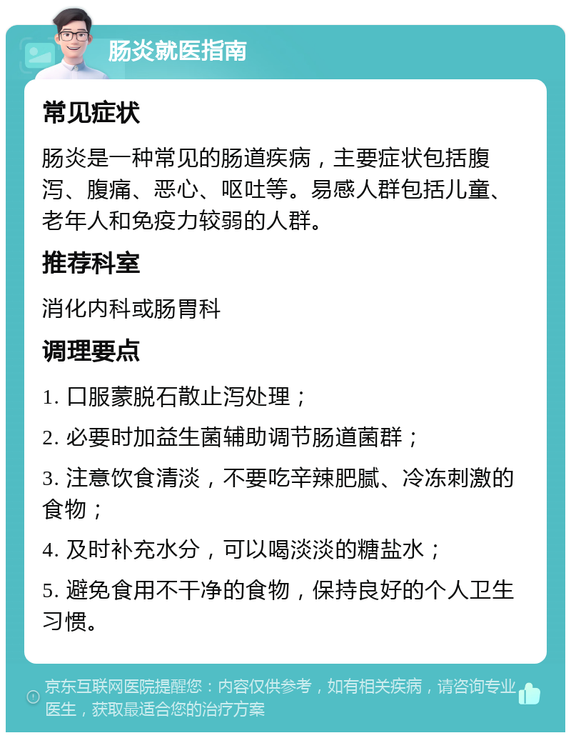 肠炎就医指南 常见症状 肠炎是一种常见的肠道疾病，主要症状包括腹泻、腹痛、恶心、呕吐等。易感人群包括儿童、老年人和免疫力较弱的人群。 推荐科室 消化内科或肠胃科 调理要点 1. 口服蒙脱石散止泻处理； 2. 必要时加益生菌辅助调节肠道菌群； 3. 注意饮食清淡，不要吃辛辣肥腻、冷冻刺激的食物； 4. 及时补充水分，可以喝淡淡的糖盐水； 5. 避免食用不干净的食物，保持良好的个人卫生习惯。