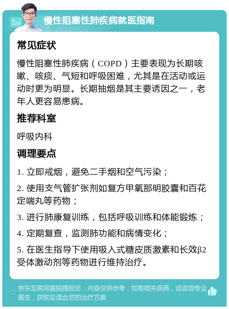 慢性阻塞性肺疾病就医指南 常见症状 慢性阻塞性肺疾病（COPD）主要表现为长期咳嗽、咳痰、气短和呼吸困难，尤其是在活动或运动时更为明显。长期抽烟是其主要诱因之一，老年人更容易患病。 推荐科室 呼吸内科 调理要点 1. 立即戒烟，避免二手烟和空气污染； 2. 使用支气管扩张剂如复方甲氧那明胶囊和百花定喘丸等药物； 3. 进行肺康复训练，包括呼吸训练和体能锻炼； 4. 定期复查，监测肺功能和病情变化； 5. 在医生指导下使用吸入式糖皮质激素和长效β2受体激动剂等药物进行维持治疗。